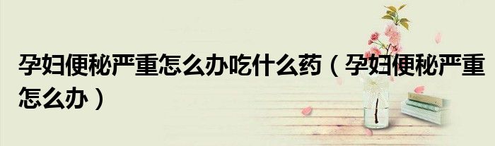 孕妇便秘严重怎么办吃什么药（孕妇便秘严重怎么办）