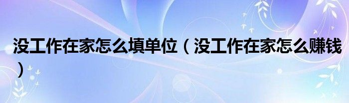 没工作在家怎么填单位（没工作在家怎么赚钱）