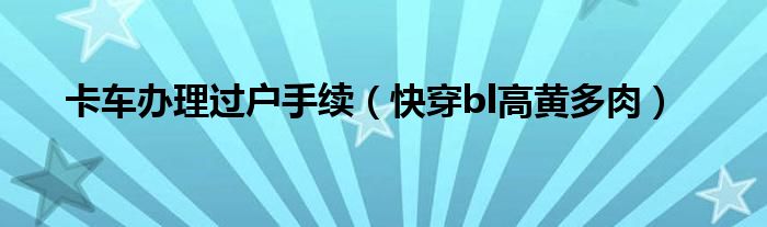 卡车办理过户手续（快穿bl高黄多肉）