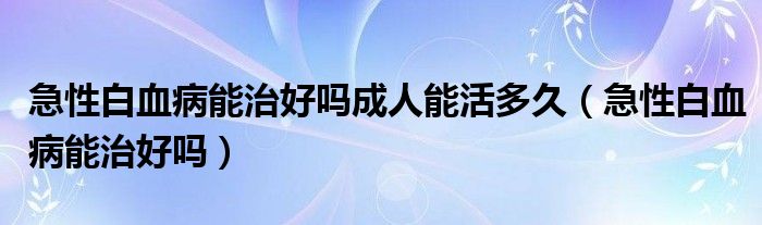 急性白血病能治好吗成人能活多久（急性白血病能治好吗）
