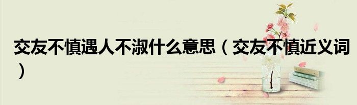 交友不慎遇人不淑什么意思（交友不慎近义词）