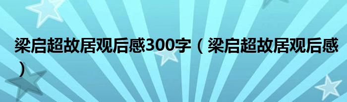 梁启超故居观后感300字（梁启超故居观后感）