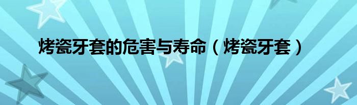 烤瓷牙套的危害与寿命（烤瓷牙套）