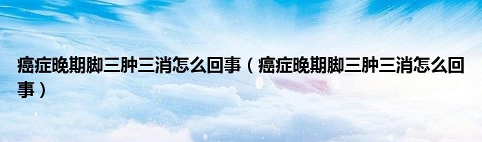 癌症晚期脚三肿三消怎么回事(癌症晚期脚三肿三消怎么回事)