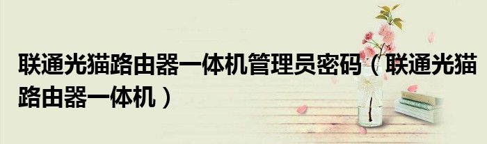 联通光猫路由器一体机管理员密码（联通光猫路由器一体机）