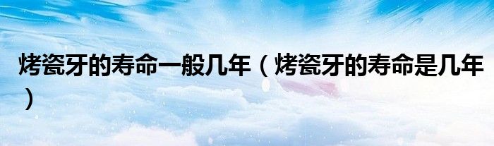 烤瓷牙的寿命一般几年（烤瓷牙的寿命是几年）