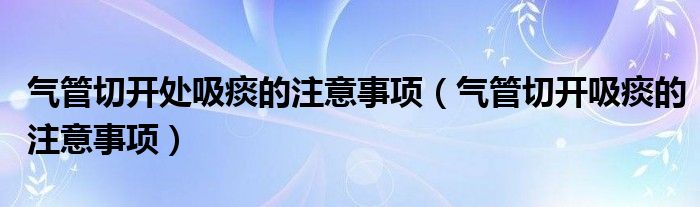 气管切开处吸痰的注意事项（气管切开吸痰的注意事项）