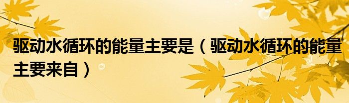 驱动水循环的能量主要是（驱动水循环的能量主要来自）
