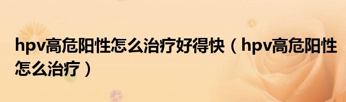hpv高危阳性怎么治疗好得快（hpv高危阳性怎么治疗）