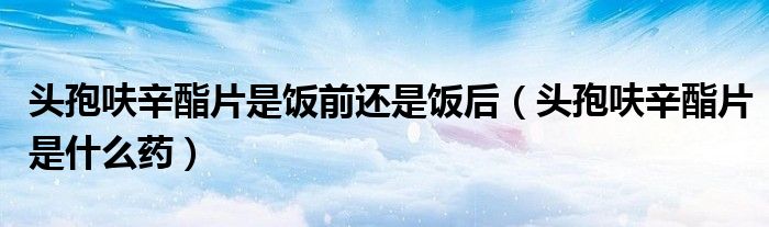 头孢呋辛酯片是饭前还是饭后(头孢呋辛酯片是什么药)