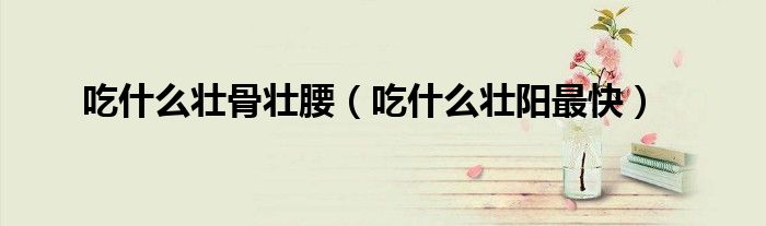 吃什么壮骨壮腰（吃什么壮阳最快）