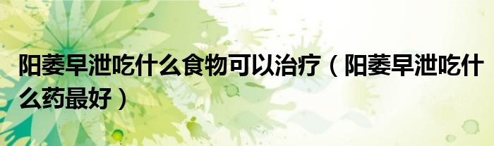 阳萎早泄吃什么食物可以治疗（阳萎早泄吃什么药最好）