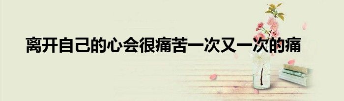 离开自己的心会很痛苦一次又一次的痛