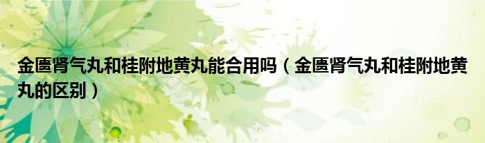 金匮肾气丸和桂附地黄丸能合用吗（金匮肾气丸和桂附地黄丸的区别）