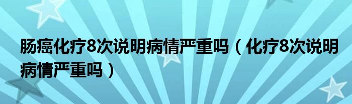 肠癌化疗8次说明病情严重吗（化疗8次说明病情严重吗）