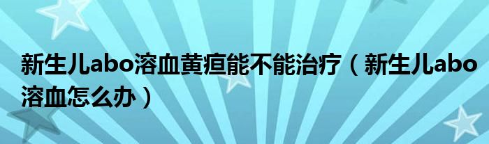 新生儿abo溶血黄疸能不能治疗（新生儿abo溶血怎么办）