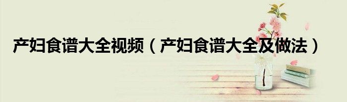 产妇食谱大全视频（产妇食谱大全及做法）