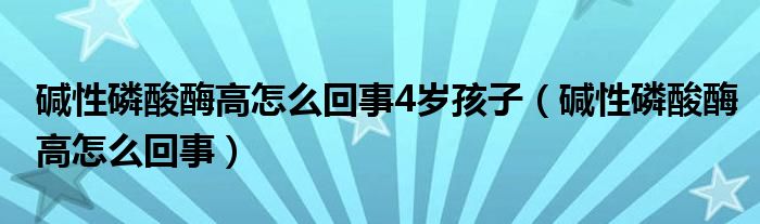 碱性磷酸酶高怎么回事4岁孩子（碱性磷酸酶高怎么回事）