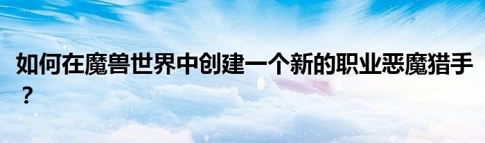 如何在魔兽世界中创建一个新的职业恶魔猎手？