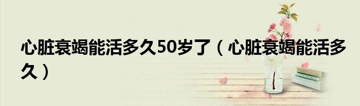 心脏衰竭能活多久50岁了（心脏衰竭能活多久）