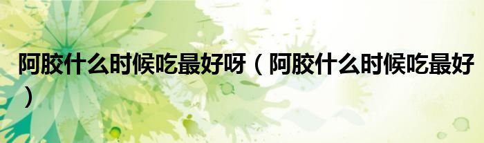 阿胶什么时候吃最好呀（阿胶什么时候吃最好）