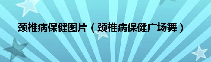 颈椎病保健图片（颈椎病保健广场舞）