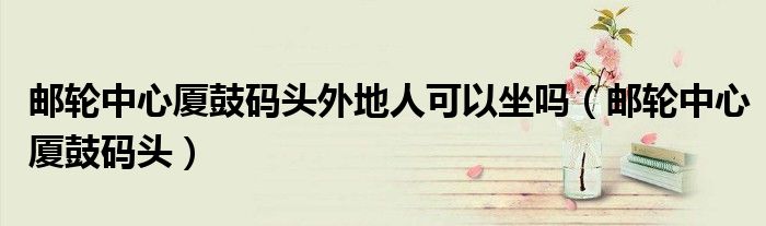 邮轮中心厦鼓码头外地人可以坐吗（邮轮中心厦鼓码头）