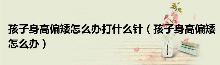 孩子身高偏矮怎么办打什么针（孩子身高偏矮怎么办）