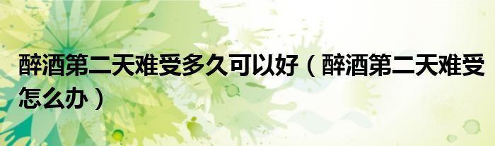 醉酒第二天难受多久可以好（醉酒第二天难受怎么办）