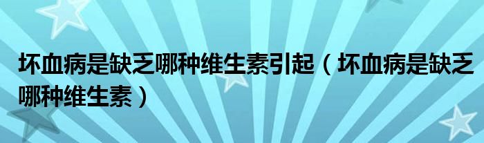 坏血病是缺乏哪种维生素引起（坏血病是缺乏哪种维生素）
