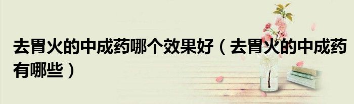 去胃火的中成药哪个效果好（去胃火的中成药有哪些）