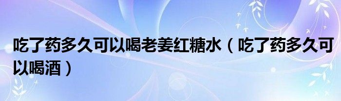 吃了药多久可以喝老姜红糖水（吃了药多久可以喝酒）