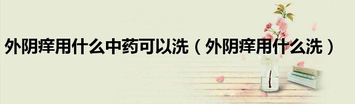 外阴痒用什么中药可以洗(外阴痒用什么洗)