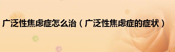 广泛性焦虑症怎么治（广泛性焦虑症的症状）