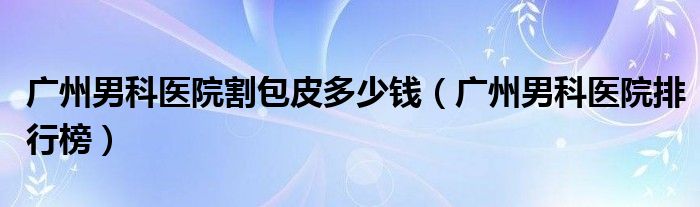 广州男科医院割包皮多少钱（广州男科医院排行榜）