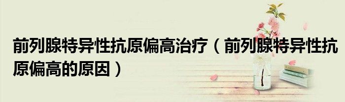 前列腺特异性抗原偏高治疗（前列腺特异性抗原偏高的原因）