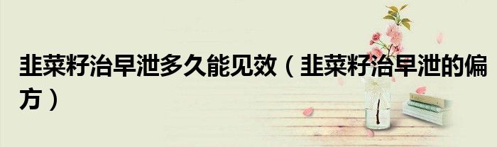 韭菜籽治早泄多久能见效（韭菜籽治早泄的偏方）