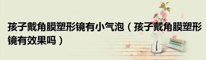 孩子戴角膜塑形镜有小气泡（孩子戴角膜塑形镜有效果吗）