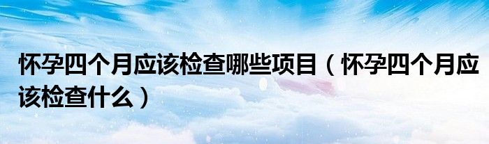怀孕四个月应该检查哪些项目（怀孕四个月应该检查什么）