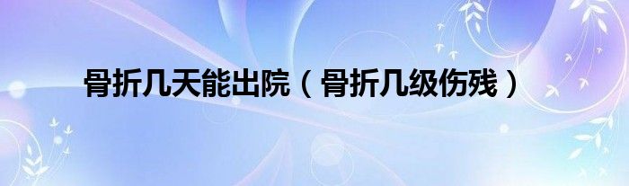 骨折几天能出院（骨折几级伤残）