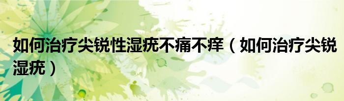 如何治疗尖锐性湿疣不痛不痒（如何治疗尖锐湿疣）
