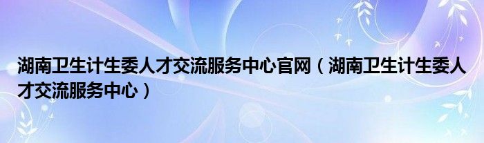 湖南卫生计生委人才交流服务中心官网(湖南卫生计生委人才交流服务中心)