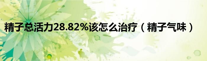 精子总活力28.82%该怎么治疗（精子气味）