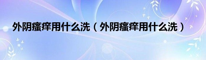 外阴瘙痒用什么洗（外阴瘙痒用什么洗）
