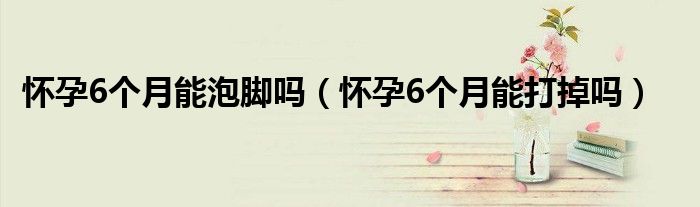 怀孕6个月能泡脚吗（怀孕6个月能打掉吗）