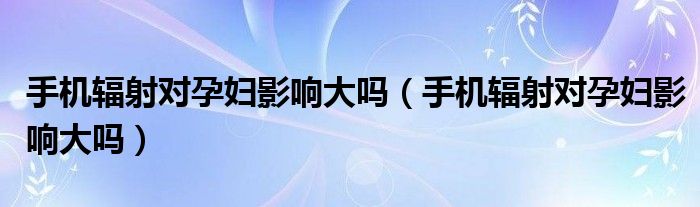 手机辐射对孕妇影响大吗（手机辐射对孕妇影响大吗）