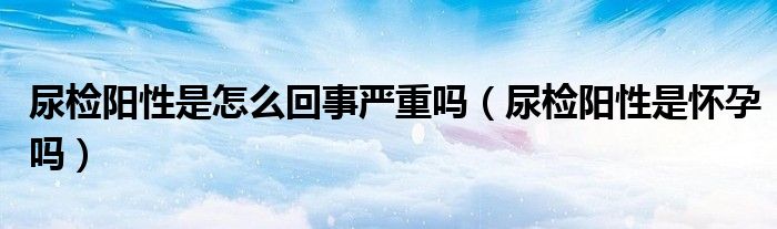 尿检阳性是怎么回事严重吗（尿检阳性是怀孕吗）
