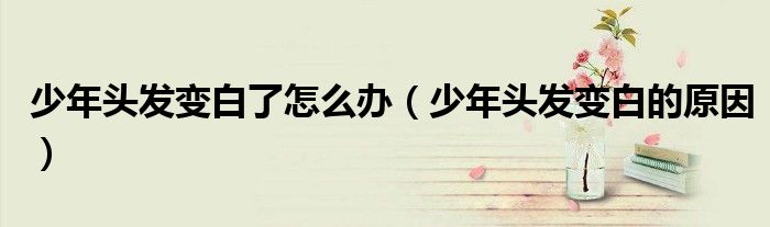 少年头发变白了怎么办（少年头发变白的原因）