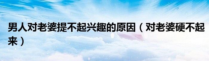男人对老婆提不起兴趣的原因（对老婆硬不起来）