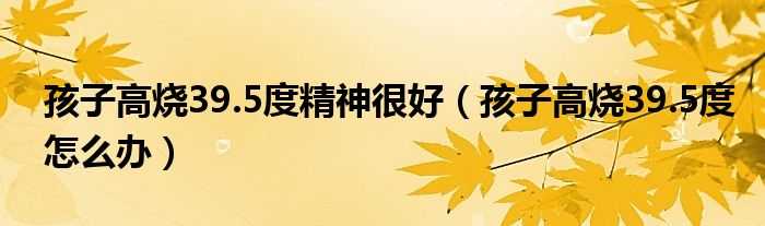 孩子高烧39.5度精神很好（孩子高烧39.5度怎么办）